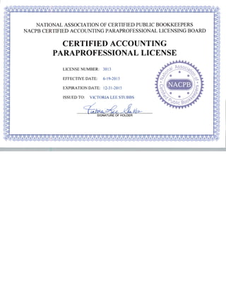 NATIONAL ASSOCIATION OF CERTIFIED PUBLIC BOOKKEEPERS
NACPB CERTIFIED ACCOUNTING PARAPROFESSIONAL LICENSING BOARD
CERTIFIED ACCOUNTING
PARAPROFESSIONAL LICENSE
LICENSE NUMBER: 3013
EFFECTIVE DATE: 6-19-2015
EXPIRATION DATE: 12-31-2015
ISSUED TO: VICTORIA LEE STUBBS
SIGNATURE OF HOLDER
 