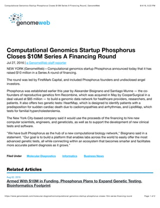 8/4/16, 6:22 PMComputational Genomics Startup Phosphorus Closes $10M Series A Financing Round | GenomeWeb
Page 1 of 2https://www.genomeweb.com/molecular-diagnostics/computational-genomics-startup-phosphorus-closes-10m-series-ﬁnancing-round
Computational Genomics Startup Phosphorus
Closes $10M Series A Financing Round
Jul 27, 2016 | a GenomeWeb staff reporter
NEW YORK (GenomeWeb) – Computational genomics startup Phosphorus announced today that it has
raised $10 million in a Series A round of financing.
The round was led by FirstMark Capital, and included Phosphorus founders and undisclosed angel
investors.
Phosphorus was established earlier this year by Alexander Bisignano and Santiago Munne — the co-
founders of reproductive genetics firm Recombine, which was acquired in May by CooperSurgical in a
deal valued at $85 million — to build a genomic data network for healthcare providers, researchers, and
patients. It also offers two genetic tests: HeartMap, which is designed to identify patients with a
predisposition for sudden cardiac death due to cadiomyopathies and arrhythmias, and LipidMap, which
tests for familial hypercholesterolemia.
The New York City-based company said it would use the proceeds of the financing to hire new
computer scientists, engineers, and geneticists, as well as to support the development of new clinical
tests and software.
"We have built Phosphorus as the hub of a new computational biology network," Bisignano said in a
statement. "Our goal is to build a platform that enables labs across the world to easily offer the most
advanced genetic tests, all while connecting within an ecosystem that becomes smarter and facilitates
more accurate patient diagnosis as it grows."
Filed Under Molecular Diagnostics Informatics Business News
Related Articles
Aug 02, 2016
Armed With $10M in Funding, Phosphorus Plans to Expand Genetic Testing,
Bioinformatics Footprint
 