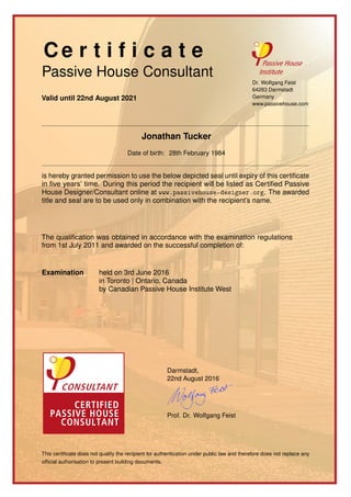 Ce r t i f i c a t e
Passive House Consultant
Valid until 22nd August 2021
Dr. Wolfgang Feist
64283 Darmstadt
Germany
www.passivehouse.com
Jonathan Tucker
Date of birth: 28th February 1984
is hereby granted permission to use the below depicted seal until expiry of this certiﬁcate
in ﬁve years’ time. During this period the recipient will be listed as Certiﬁed Passive
House Designer/Consultant online at www.passivehouse-designer.org. The awarded
title and seal are to be used only in combination with the recipient’s name.
The qualiﬁcation was obtained in accordance with the examination regulations
from 1st July 2011 and awarded on the successful completion of:
Examination held on 3rd June 2016
in Toronto | Ontario, Canada
by Canadian Passive House Institute West
Darmstadt,
22nd August 2016
Prof. Dr. Wolfgang Feist
This certiﬁcate does not qualify the recipient for authentication under public law and therefore does not replace any
ofﬁcial authorisation to present building documents.
 