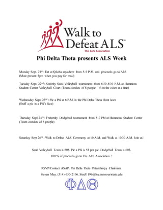 Phi Delta Theta presents ALS Week
Monday Sept. 21st : Eat at Qdoba anywhere from 5-9 P.M. and proceeds go to ALS
(Must present flyer when you pay for meal)
Tuesday Sept. 22nd : Sorority Sand Volleyball tournament from 6:30-8:30 P.M. at Hammons
Student Center Volleyball Court (Team consists of 8 people – 5 on the court at a time)
Wednesday Sept. 23rd : Pie a Phi at 6 P.M. in the Phi Delta Theta front lawn
(Stuff a pie in a Phi’s face)
Thursday Sept 24th : Fraternity Dodgeball tournament from 5-7 PM at Hammons Student Center
(Team consists of 6 people)
Saturday Sept 26th : Walk to Defeat ALS. Ceremony at 10 A.M. and Walk at 10:30 A.M. Join us!
Sand Volleyball Team is 80$. Pie a Phi is 5$ per pie. Dodgeball Team is 60$.
100 % of proceeds go to The ALS Association !
RSVP/Contact ASAP. Phi Delta Theta Philanthropy Chairman.
Steven May. (314)-650-2106. Stm31196@live.missouristate.edu
 