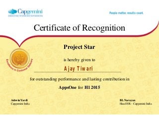 Certificate of Recognition
Project Star
is hereby given to
Ajay Tiwari
for outstanding performance and lasting contribution in
AppsOne for H1 2015
Ashwin Yardi BL Narayan
Capgemini India Head HR - Capgemini India
  
 