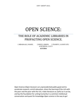 CPD7 GROUP7 2016:
OPEN SCIENCE:
THE ROLE OF ACADEMIC LIBRARIES IN
PROPAGTING OPEN SCIENCE.
1.MBABAALI, MARX . 2.SHEZI, SIMON. 3.TIAMIYU, GANIYATU.
4.OCHIENG, LUCY
6/17/2016
Open Science (Open Access) is an unprecedented public good and to
accelerate research, enrich education, share the learning of the rich with
the poor and the poor with the rich, make literature as useful as it can be,
and lay the foundation for uniting humanity in a common intellectual
conversation and quest for knowledge-Open science is the way to go!
 