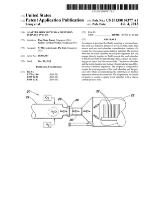 US 20130168377A1
(19) United States
(12) Patent Application Publication (10) Pub. N0.: US 2013/0168377 A1
Liang et al. (43) Pub. Date: Jul. 4, 2013
(54) ADAPTER FOR COUPLINGA DIFFUSION (52) US. Cl.
FURNACE SYSTEM USPC ........................ .. 219/385; 137/561 R; 29/428
(75) Inventors: Ying Shun Liang, Singapore (SG); (57) ABSTRACT
Samuel Gordon McKee, Sengkang (SG) An adapter is provided for ?uidly coupling a process cham
ber, such as a diffusion furnace or a process tube, and a ?uid
(73) Assignee? sTMicroelectronics Pte Ltd‘: Singapore source, such as a torch chamber or combustion chamber, of a
(SG) system for processing semiconductor material. The process
tube and the torch chamber include joint segments that can
(21) APP1- NO? 13/339,757 engage directly together to ?uidly couple the torch chamber
to the process tube for introducing a ?uid, such as an oxidiz
(22) Filed: Dec. 29, 2011 ing gas or vapor, into the process tube. The process chamber
and the torch chamber are formed ofmaterials having differ
Publication Classi?cation ent rates of thermal expansion. The adapter is con?gured to
couple the joint segments of the torch chamber and the pro
(51) Int. Cl. cess tube While accommodating the differences in thermal
F2 7D 11/00 (2006.01) expansion between the materials. The adapter may be formed
B23P11/00 (2006.01) of quartz to couple a quartz torch chamber With a silicon
F033 11/02 (2006.01) carbide process tube.
 