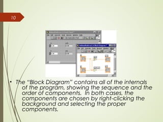 10
• The “Block Diagram” contains all of the internals
of the program, showing the sequence and the
order of components. In both cases, the
components are chosen by right-clicking the
background and selecting the proper
components.
 