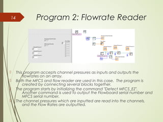Program 2: Flowrate Reader
 This program accepts channel pressures as inputs and outputs the
flowrates on an array.
 Both the MFCS and flow reader are used in this case. The program is
created by connecting several blocks together.
 The program starts by initializing the command "Detect MFCS_EZ".
Another command is used to output the Flowboard serial number and
MFCS serial number.
 The channel pressures which are inputted are read into the channels,
and the Flow Rates are outputted.
14
 