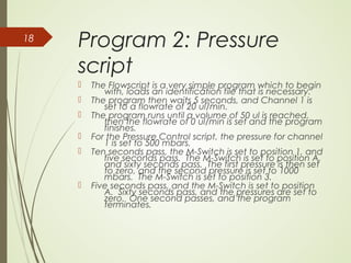 Program 2: Pressure
script
 The Flowscript is a very simple program which to begin
with, loads an identification file that is necessary.
 The program then waits 5 seconds, and Channel 1 is
set to a flowrate of 20 ul/min.
 The program runs until a volume of 50 ul is reached,
then the flowrate of 0 ul/min is set and the program
finishes.
 For the Pressure Control script, the pressure for channel
1 is set to 500 mbars.
 Ten seconds pass, the M-Switch is set to position 1, and
five seconds pass. The M-Switch is set to position A,
and sixty seconds pass. The first pressure is then set
to zero, and the second pressure is set to 1000
mbars. The M-Switch is set to position 3.
 Five seconds pass, and the M-Switch is set to position
A. Sixty seconds pass, and the pressures are set to
zero. One second passes, and the program
terminates.
18
 