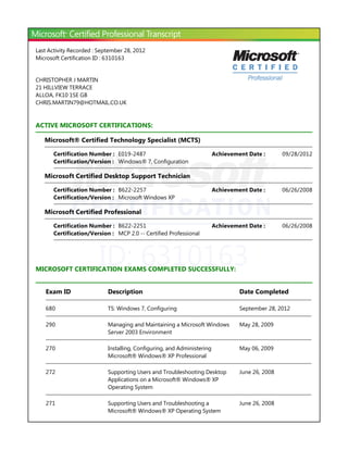 ID: 6310163
Last Activity Recorded : September 28, 2012
Microsoft Certification ID : 6310163
CHRISTOPHER J MARTIN
21 HILLVIEW TERRACE
ALLOA, FK10 1SE GB
CHRIS.MARTIN79@HOTMAIL.CO.UK
ACTIVE MICROSOFT CERTIFICATIONS:
Microsoft® Certified Technology Specialist ﴾MCTS﴿
Microsoft Certified Desktop Support Technician
Microsoft Certified Professional
MICROSOFT CERTIFICATION EXAMS COMPLETED SUCCESSFULLY:
Certification Number : E019-2487 09/28/2012Achievement Date :
Certification/Version : Windows® 7, Configuration
Certification Number : B622-2257 06/26/2008Achievement Date :
Certification/Version : Microsoft Windows XP
Certification Number : B622-2251 06/26/2008Achievement Date :
Certification/Version : MCP 2.0 -- Certified Professional
Exam ID Description Date Completed
680 TS: Windows 7, Configuring September 28, 2012
290 Managing and Maintaining a Microsoft Windows
Server 2003 Environment
May 28, 2009
270 Installing, Configuring, and Administering
Microsoft® Windows® XP Professional
May 06, 2009
272 Supporting Users and Troubleshooting Desktop
Applications on a Microsoft® Windows® XP
Operating System
June 26, 2008
271 Supporting Users and Troubleshooting a
Microsoft® Windows® XP Operating System
June 26, 2008
 