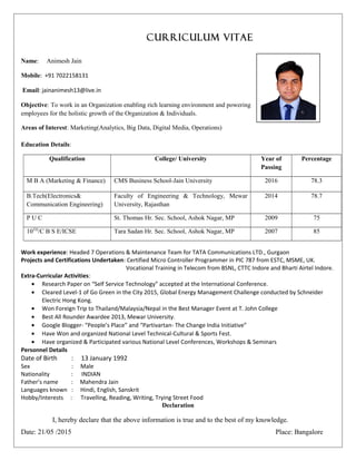 CURRICULUM VITAE
Name: Animesh Jain
Mobile: +91 7022158131
Email: jainanimesh13@live.in
Objective: To work in an Organization enabling rich learning environment and powering
employees for the holistic growth of the Organization & Individuals.
Areas of Interest: Marketing(Analytics, Big Data, Digital Media, Operations)
Education Details:
Qualification College/ University Year of
Passing
Percentage
M B A (Marketing & Finance) CMS Business School-Jain University 2016 78.3
B.Tech(Electronics&
Communication Engineering)
Faculty of Engineering & Technology, Mewar
University, Rajasthan
2014 78.7
P U C St. Thomas Hr. Sec. School, Ashok Nagar, MP 2009 75
10TH
/C B S E/ICSE Tara Sadan Hr. Sec. School, Ashok Nagar, MP 2007 85
Work experience: Headed 7 Operations & Maintenance Team for TATA Communications LTD., Gurgaon
Projects and Certifications Undertaken: Certified Micro Controller Programmer in PIC 787 from ESTC, MSME, UK.
Vocational Training in Telecom from BSNL, CTTC Indore and Bharti Airtel Indore.
Extra-Curricular Activities:
• Research Paper on “Self Service Technology” accepted at the International Conference.
• Cleared Level-1 of Go Green in the City 2015, Global Energy Management Challenge conducted by Schneider
Electric Hong Kong.
• Won Foreign Trip to Thailand/Malaysia/Nepal in the Best Manager Event at T. John College
• Best All Rounder Awardee 2013, Mewar University.
• Google Blogger- “People’s Place” and “Partivartan- The Change India Initiative”
• Have Won and organized National Level Technical-Cultural & Sports Fest.
• Have organized & Participated various National Level Conferences, Workshops & Seminars
Personnel Details
Date of Birth : 13 January 1992
Sex : Male
Nationality : INDIAN
Father’s name : Mahendra Jain
Languages known : Hindi, English, Sanskrit
Hobby/Interests : Travelling, Reading, Writing, Trying Street Food
Declaration
I, hereby declare that the above information is true and to the best of my knowledge.
Date: 21/05 /2015 Place: Bangalore
 