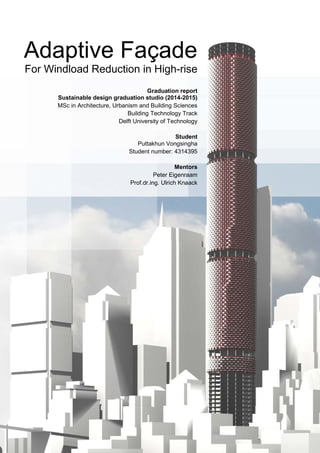 Adaptive Façade
For Windload Reduction in High-rise
Graduation report
Sustainable design graduation studio (2014-2015)
MSc in Architecture, Urbanism and Building Sciences
Building Technology Track
Delft University of Technology
Student
Puttakhun Vongsingha
Student number: 4314395
Mentors
Peter Eigenraam
Prof.dr.ing. Ulrich Knaack
 