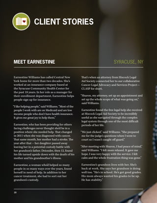 MEET EARNESTINE
Earnestine Williams has called Central New
York home for more than two decades. She’s
worked at an insurance company based at
the Syracuse Community Health Center for
the past 18 years. In her role as a manager for
their enrollment department, Earnestine helps
people sign up for insurance.
“I like helping people,” said Williams. “Most of the
people I work with are on Medicaid and are low
income people who don’t have health insurance.
It gives me great joy to help them.”
Earnestine, who has been providing for others
facing challenges never thought she’d be in a
position where she needed help. That changed
in 2011 when she was diagnosed with cancer.
That same month, her mother had a stroke. The
year after that -- her daughter passed away
leaving her in a potential custody battle with
her grandson’s father. Deiondre, then 12, found
his life turned upside down with the death of his
mother and his grandmother’s illness.
Earnestine, a woman who’d helped so many
people in so many ways over the years, found
herself in need of help. In addition to her
cancer treatment, she had to sort out her
grandson’s custody.
That’s when an attorney from Hiscock Legal
Aid Society connected her to our collaborative
Cancer Legal Advocacy and Services Project—
CLASP for short.
“Sharon, my attorney, set up an appointment and
set up the whole scope of what was going on,”
said Williams.
Earnestine found the free legal help she received
at Hiscock Legal Aid Society to be incredibly
useful as she navigated through the complex
legal system through one of the most difficult
periods of her life.
“We just clicked,” said Williams. “She prepared
me for the judge’s questions when I went to
court so I wasn’t caught off guard.”
“After meeting with Sharon, I had peace of mind,”
said Williams. “I felt more relaxed. It gave me
hope. I was very happy with the service. I felt
calm and the whole frustration thing was gone.”
Earnestine’s grandson lives with her. She’s
back at work. She says her grandson is doing
well too. “He’s in school. He’s got good grades.
His mom always wanted his grades to be up.
He has stability.”
SYRACUSE, NY
CLIENT STORIES
10
 