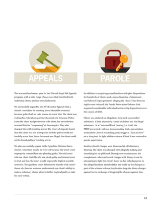 13
This was another banner year for the Hiscock Legal Aid Appeals
program, with a wide range of successes that benefited both
individual clients and our overall clientele.
We successfully argued to the NYS Court of Appeals that a
client’s conviction for resisting arrest should be reversed
because police had no valid reason to arrest him. The client was
visiting his child at an apartment complex in Syracuse. Police
knew the client had permission to be there, but nevertheless
arrested him for “trespassing” at the complex. They also
charged him with resisting arrest. The Court of Appeals found
that the client was not a trespasser and the police could not
lawfully arrest him. Since the arrest was illegal, the client could
not be found guilty of resisting arrest.
We also successfully argued to the Appellate Division that a
client’s conviction should be reserved because the lower court
improperly coerced him into pleading guilty. The trial court
told our client that if he did not plead guilty, and instead went
to trial and lost, the court would impose the highest possible
sentence. The appellate court determined that the trial court’s
threat of a heavier sentence undermined our client’s ability to
make a voluntary choice about whether to plead guilty or take
his case to trial.
In addition to acquiring countless favorable plea dispositions
for hundreds of clients and a record number of dismissals
via Habeas Corpus petitions alleging the clients’ Due Process
rights were violated, the Parole Revocation Defense Unit
acquired considerable individual noteworthy dispositions over
the course of 2014.
Client was violated on allegations they used a controlled
substance. Client adamantly claims he did not use the illegal
substance. At a Contested Final Hearing (i.e. trial), the
PRDU presented evidence demonstrating that a prescription
medication Client X was taking could trigger a “false positive”
on a drug test. In light of this evidence, Client X was restored to
parole supervision.
Another client’s charges were dismissed at a Preliminary
Hearing. The client was charged with allegedly stalking and
assaulting his ex-girlfriend. During cross-examination, the
complainant, who was herself charged with felony Arson for
attempting to light the client’s home on fire only days prior to
the alleged incident admitted that she made up the charges as
part of the scheme to force the client to drop the felony charges
against her in exchange of dropping the charges against him.
APPEALS PAROLE
 