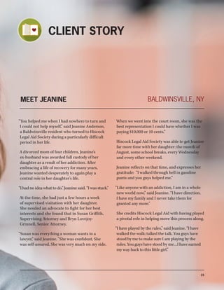 15
MEET JEANINE
“You helped me when I had nowhere to turn and
I could not help myself,” said Jeanine Anderson,
a Baldwinsville resident who turned to Hiscock
Legal Aid Society during a particularly difficult
period in her life.
A divorced mom of four children, Jeanine’s
ex-husband was awarded full custody of her
daughter as a result of her addiction. After
embracing a life of recovery for many years,
Jeanine wanted desperately to again play a
central role in her daughter’s life.
“I had no idea what to do,” Jeanine said. “I was stuck.”
At the time, she had just a few hours a week
of supervised visitation with her daughter.
She needed an advocate to fight for her best
interests and she found that in Susan Griffith,
Supervising Attorney and Bryn Lovejoy-
Grinnell, Senior Attorney.
“Susan was everything a woman wants in a
lawyer,” said Jeanine. “She was confident. She
was self-assured. She was very much on my side.
When we went into the court room, she was the
best representation I could have whether I was
paying $10,000 or 10 cents.”
Hiscock Legal Aid Society was able to get Jeanine
far more time with her daughter: the month of
August, some school breaks, every Wednesday
and every other weekend.
Jeanine reflects on that time, and expresses her
gratitude: “I walked through hell in gasoline
pants and you guys helped me.”
“Like anyone with an addiction, I am in a whole
new world now,” said Jeanine. “I have direction.
I have my family and I never take them for
granted any more.”
She credits Hiscock Legal Aid with having played
a pivotal role in helping move this process along.
BALDWINSVILLE, NY
CLIENT STORY
“I have played by the rules,” said Jeanine. “I have
walked the walk; talked the talk. You guys have
stood by me to make sure I am playing by the
rules. You guys have stood by me…I have earned
my way back to this little girl.”
 