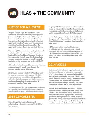 JUSTICE FOR ALL EVENT
This year Hiscock Legal Aid introduced a new
community outreach/fundraising campaign called
“Justice for All” (JFA). The events held throughout
the year were free to attend and lasted no more
than an hour. During that time, attendees have an
opportunity to take a “virtual tour” of our mission
and vision. Additionally, participants have the
opportunity to meet clients and hear their stories.
“We wanted JFA to serve as a compelling, fast-paced
way to share the mission and vision of Hiscock
Legal Aid Society,” said Jason Torreano, Director of
Development at Hiscock Legal Aid. “In introducing
this new system, our aim was to both friend, and
fundraise, for the programs and services of HLAS.”
JFA was held at law firms and businesses in Syracuse,
and more than 170 people came through the
program over the course of the year.
Nicki Trice is a former client of HLAS and currently
serves as a receptionist at the agency. “I feel JFA
is important to show how Hiscock Legal Aid not
only helps the individual, but how it also empowers
families and as a whole, helps generations of
community members,” said Trice.
The culmination of this year long program took place
on December 3 at Drumlins. More than 150 people
attended and the agency raised more than $60,000.
2014 CUPCAKES/SU
Hiscock Legal Aid Society has enjoyed
collaborating with entities around Central New
York in 2014.
In spring 2014, the agency worked with a capstone
course at Syracuse University’s Newhouse School to
redesign agency brochures, social media banners
and to create videos of clients HLAS has served.
In March, the agency collaborated with 83 and
Company – a locally owned bake shop in the Hawley
Green Neighborhood – on a joint fundraising/buy-
local event.
HLAS worked with several local businesses
to celebrate Law Day including Soup R Salad,
Vinomania and LoFo, encouraging supporters of
HLAS to patronize those businesses on May 1. In
return, the agency received a percentage of sales
from that day.
2014 VOICES
On October 9, 2014, Hiscock Legal Aid Society and
the Everson Museum of Art held its 4th annual
VOICES fundraiser at the Museum. William Hider
was the honorary chair for the event. VOICES, gives
guests the opportunity to support two organizations
that encourage and promote self-expression,
whether through art or legal advocacy. The event
raised more than $17,000 for each organization.
Susan R. Horn, President/CEO, Hiscock Legal Aid
Society, had words of praise for Hider, stating, “Bill
Hider is a true Renaissance man: a musician, an
artist, a teacher, a man engaged in his community
generously sharing his time and talents. We’re so
grateful that among his many charitable contributions
he has chosen to support the work of the Hiscock
Legal Aid Society and the Everson Museum of Art.”
HLAS + THE COMMUNITY
16
 