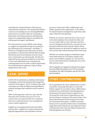 517
Sarah Massett, Assistant Director of the Everson
shared Susan’s sentiments: “The Annual 2014 VOICES
event was a resounding success, honoring Bill Hider,
who has done so much to make our community a
better place, and raising awareness and important
funds to two organizations that are essential to the
well-being of our region,” said Massett.
“It is truly an honor to join VOICES, and in doing
so, support two organizations that are essential to
the well-being of our community,” said Hider. “I
feel this so strongly because I have been involved
personally as a volunteer for both the Hiscock Legal
Aid Society and Everson Museum of Art for many
years. Communities are about people. The Hiscock
Legal Aid Society and Everson Museum of Art strive
to serve each individual in our community. By
ensuring equal access to justice, and the opportunity
for transformational experiences with art, these
organizations raise us up.”
LEGAL SERVER
In 2014, HLAS undertook an ambitious information
technology overhaul that dramatically changed the
work flow of the agency. The IT overhaul is the result
of a long process that included examining different
software packages that could best suit the needs of
HLAS.
Older technology that could not cope with the
demands and work flow processes of a 21st
century firm was replaced with new computers
and a new cloud/document/case management
system called LegalServer.
LegalServer was implemented at the end of 2014
and into 2015. LegalServer is made exclusively for
legal aid organizations and streamlines internal
processes, fosters inter-office collaboration and
builds capacity for the organization. It also allows
for improved grants management, supervision, data
input, collection and reporting.
With the new system, attorneys have secure access
to the client database from outside the office and
are very useful while in court. Attorneys also have
access to all paperwork about the case and can scan
documents directly to the network. Orders, letters,
legal documents are all stored in LegalServer and can
be accessed easily without having to find a hard copy.
With the new system, program coordinators input
client information for civil matters, family court,
parole and extradition, appeals, etc. Everyone has
access to this information, including the next court
date and case notes.
This IT upgrade was supported with generous grants
from the Gifford Foundation, the CNY Community
Foundation, the Allyn Foundation and the New York
Bar Foundation.
OTHER CONTRIBUTIONS
We are grateful for the many collaborations we have
around the community that allow us to provide
holistic support for our clients. These collaborations
include but are not limited to HomeHeadquarters
(Foreclosure Prevention Project), Legal Services
of Central New York (Cancer Legal Advocacy and
Services Project), Forclosure Prevention Project, Vera
House (International Victims Project), the Center
for Community Alternatives , LASMNY, and other
human services providers (Parent Success Initiative),
Legal Aid Society of Rochester and Legal Aid Society
of Northeastern New York and Albany (Upstate New
York Immigration Law Project).
 