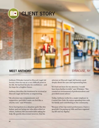MEET ANTHONY
Anthony Whitaker turned to Hiscock Legal Aid
Society when he was at a very difficult point in
his life. He had lost his job, his confidence – and
his hope for a brighter future.
Anthony describes the treatment he received at
Hiscock Legal Aid Society as empowering.
“My attorney was compassionate and
supportive, and didn’t make me feel like a
charity case,” said Whitaker.
Never having been in a situation quite like this
before, and not being one who often relied on
others, Anthony felt uncomfortable asking for
help. He quickly discovered, however, that his
attorney at Hiscock Legal Aid Society cared
deeply about the case and representing him.
“If it had not been for my attorney, I would
have been further in debt,” says Whitaker. “She
created an environment of professionalism and
provided sound advice.”
Today, Anthony works for a major employer in
Central New York. He enjoys spending time with
his family and contributing to the community.
“Because of her top-notch performance, I have a
good job. I’m paying my bills and have regained
my life and my dignity.”
SYRACUSE, NY
18
CLIENT STORY
 