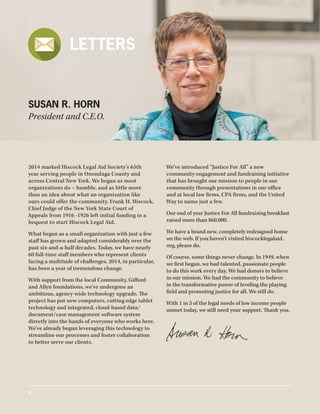 2014 marked Hiscock Legal Aid Society’s 65th
year serving people in Onondaga County and
across Central New York. We began as most
organizations do – humble, and as little more
than an idea about what an organization like
ours could offer the community. Frank H. Hiscock,
Chief Judge of the New York State Court of
Appeals from 1916 -1926 left initial funding in a
bequest to start Hiscock Legal Aid.
What began as a small organization with just a few
staff has grown and adapted considerably over the
past six-and-a-half decades. Today, we have nearly
60 full-time staff members who represent clients
facing a multitude of challenges. 2014, in particular,
has been a year of tremendous change.
With support from the local Community, Gifford
and Allyn foundations, we’ve undergone an
ambitious, agency-wide technology upgrade. The
project has put new computers, cutting edge tablet
technology and integrated, cloud-based data/
document/case management software system
directly into the hands of everyone who works here.
We’ve already begun leveraging this technology to
streamline our processes and foster collaboration
to better serve our clients.
We’ve introduced “Justice For All” a new
community engagement and fundraising initiative
that has brought our mission to people in our
community through presentations in our office
and at local law firms, CPA firms, and the United
Way to name just a few.
Our end of year Justice For All fundraising breakfast
raised more than $60,000.
We have a brand new, completely redesigned home
on the web. If you haven’t visited hiscocklegalaid.
org, please do.
Of course, some things never change. In 1949, when
we first began, we had talented, passionate people
to do this work every day. We had donors to believe
in our mission. We had the community to believe
in the transformative power of leveling the playing
field and promoting justice for all. We still do.
With 1 in 5 of the legal needs of low income people
unmet today, we still need your support. Thank you.
SUSAN R. HORN
President and C.E.O.
LETTERS
4
 