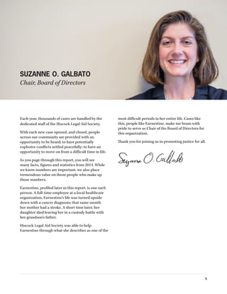 Each year, thousands of cases are handled by the
dedicated staff of the Hiscock Legal Aid Society.
With each new case opened, and closed, people
across our community are provided with an
opportunity to be heard; to have potentially
explosive conflicts settled peacefully; to have an
opportunity to move on from a difficult time in life.
As you page through this report, you will see
many facts, figures and statistics from 2014. While
we know numbers are important, we also place
tremendous value on those people who make up
those numbers.
Earnestine, profiled later in this report, is one such
person. A full-time employee at a local healthcare
organization, Earnestine’s life was turned upside
down with a cancer diagnosis; that same month
her mother had a stroke. A short time later, her
daughter died leaving her in a custody battle with
her grandson’s father.
Hiscock Legal Aid Society was able to help
Earnestine through what she describes as one of the
most difficult periods in her entire life. Cases like
this, people like Earnestine, make me beam with
pride to serve as Chair of the Board of Directors for
this organization.
Thank you for joining us in promoting justice for all.
SUZANNE O. GALBATO
Chair, Board of Directors
5
 