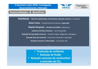 II Seminário sobre RPAS: Investigação,
Desenvolvimento e Mercado
11
Potencialidades & Benefícios
Mobilidade – fácil de implementar, movimentar, descolar, aterrar e recuperar
Baixo Custo – investimento do sistema e operação
Rápida Resposta – elevada prontidão e segurança
Ausência de Risco Humano - sem tripulantes
Redução de Exposição Humana– missões longas, fatigantes e perigosas
Elevado Grau de Controlo– centros de comando e operação
Elevado Controlo e Informação – em tempo real
. . .
Protecção do ambiente
Redução de Ruído
Redução consumo de combustível
e emissões de CO2
 