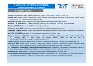 II Seminário sobre RPAS: Investigação,
Desenvolvimento e Mercado
19
European Commission SWD (2013) 524 final. (2013). A call to action on urban logistics. Obtido em Out de 2014
LOGURB. (2007). Projecto LogUrb - Optimização de Sistemas Logísticos de Distribuição de Mercadorias em Meio Urbano. Instituto Superior
Técnico. Lisboa: FCT Fundação para a Ciência e a Tecnologia.
Macário,R. et al. (2008). Business Models in Urban Logistics. Ingenieria & Desarrollo. Universidade del Norte.
Magalhães, J.M., Pinho de Sousa, J. (2004). Dynamic VRP in Pharmaceutical distribution - a case study. Porto: CEJOR 2006.
Magretta, J. (2002). Why Business Models Matter. Harvard Business Review.
MicroDrones Gmbh. (2014). http://www.microdrones.com/en/home/. Obtido de www.microdones.com.
Osterwalder, A. Pigneur, Y. (2010). Business Model Generation: A Handbook for Visionaries, Game Changers, and Challengers. John Wiley &
Sons, Inc., New Jersey.
Pita Barros, P., Catela Nunes, L. (2011). 10 Anos de Politica do Medicamento em Portugal. Lisboa.
Rodrigue, J-P., Dablanc, L. (2013). City Logistics, Chapter 6. Em C. C. Jean-Paul Rodrigue, The Geography of Transport Systems (Third Edition
ed.). Routedge, Taylor & Francis Group, an Informal Business. Obtido em Mar de 2014, de
https://people.hofstra.edu/geotrans/eng/ch6en/appl6en/ch6a2en.html
Taniguchi, E. (2012). Concept and best practices of city logistics. Presentation at International Transport Forum. Leipzig, 02 May 2012.
Taylor, M. A. (2005). The City Logistics Paradigma for Urban Freight Transport. 2nd State of Australian Cities conference in Brisbane. Obtido
em Mar. de 2014, de http://www.griffith.edu.au/__data/assets/pdf_file/0010/81397/infrastructure-18-taylor.pdf
U.S. Department of Transportation - Federal Aviation Administration. (2013). Integration of Civil Unmanned Aircraft Systems (UAS) in the
National Airspace System (NAS) Roadmap. U.S. Department of Transportation - Federal Aviation Administration.
UN-Habitat. (2012 - 2013). State of the World's Cities. United Nations Human Settlements Programme, 2013.
VOLPE - National Transportation Systems Center. (2013). Unmanned Aircraft Systems (UAS) - Service Demand 2015-2035, literature Review &
Projections of Future Usage. U.S. Department of Transportation - Research an Innovative Technology Administration.
BIBLIOGRAFIA (II)
 