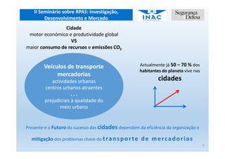 II Seminário sobre RPAS: Investigação,
Desenvolvimento e Mercado
Cidade
motor económico e produtividade global
VS
maior consumo de recursos e emissões CO2
Actualmente já 50 – 70 % dos
habitantes do planeta vive nas
cidades
Veículos de transporte
mercadorias
actividades urbanas
centros urbanos atraentes
. . .
prejudiciais à qualidade do
meio urbano
Presente e o Futuro do sucesso das cidades dependem da eficiência da organização e
mitigação dos problemas chave do transporte de mercadorias
3
 