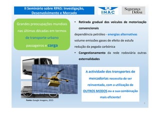 II Seminário sobre RPAS: Investigação,
Desenvolvimento e Mercado
A actividade dos transportes de
mercadorias necessita de ser
reinventada, com a utilização de
OUTROS MODOS ou a sua combinação
mais eficiente!
5
Grandes preocupações mundiais
nas últimas décadas em termos
de transporte urbano
passageiros e carga
• Retirada gradual dos veículos de motorização
convencionais
dependência petróleo - energias alternativas
volume emissões gases de efeito de estufa
redução da pegada carbónica
• Congestionamento da rede rodoviária outras
externalidades
Fonte: Google Imagens, 2015
Fonte: DHL Microdrones, 2014
 