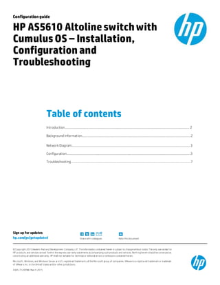 Sign up for updates
hp.com/go/getupdated Share with colleagues Rate this document
© Copyright 2015 Hewlett-Packard Development Company, L.P. T he information contained herein is subject to change without notice. T he only warranties f or
HP products and services are set forth in the express warranty statements accompanying such products and services. Noth ing herein should be construed as
constituting an additional warranty. HP shall not be liable for technical or editorial errors or omissions contained herein.
Microsoft, Windows, and Windows Server are U.S. registered trademarks of the Microsoft group of companies. VMware is a registered trademark or trademark
of VMware, Inc. in the United States and/or other jurisdictions.
4AA5-7120ENW, March 2015
Configurationguide
HP AS5610 Altolineswitchwith
CumulusOS – Installation,
Configuration and
Troubleshooting
Table of contents
Introduction………………………………………………………………………………………………………………………………………… 2
Background Information…………..…………………………………………………………………………………………..……………..2
Network Diagram…………………………………………………………………………………………………………………………………3
Configuration……………………………………………………………………………………………………………………………………….3
Troubleshooting…………………………………………………………………………………………………………………………………..7
 