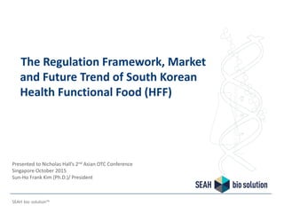 The Regulation Framework, Market
and Future Trend of South Korean
Health Functional Food (HFF)
SEAH bio solution™
Presented to Nicholas Hall’s 2nd Asian OTC Conference
Singapore October 2015
Sun-Ho Frank Kim (Ph.D.)/ President
 