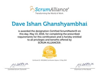 Dave Ishan Ghanshyambhai
is awarded the designation Certified ScrumMaster® on
this day, May 13, 2016, for completing the prescribed
requirements for this certification and is hereby entitled
to all privileges and benefits offered by
SCRUM ALLIANCE®.
Certificant ID: 000528691 Certification Expires: 13 May 2018
Certified Scrum Trainer® Chairman of the Board
 
