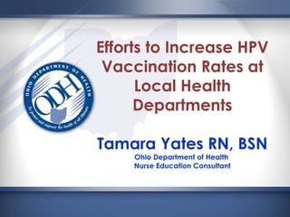 Efforts to Increase HPV
Vaccination Rates at
Local Health
Departments
Tamara Yates RN, BSN
Ohio Department of Health
Nurse Education Consultant
 