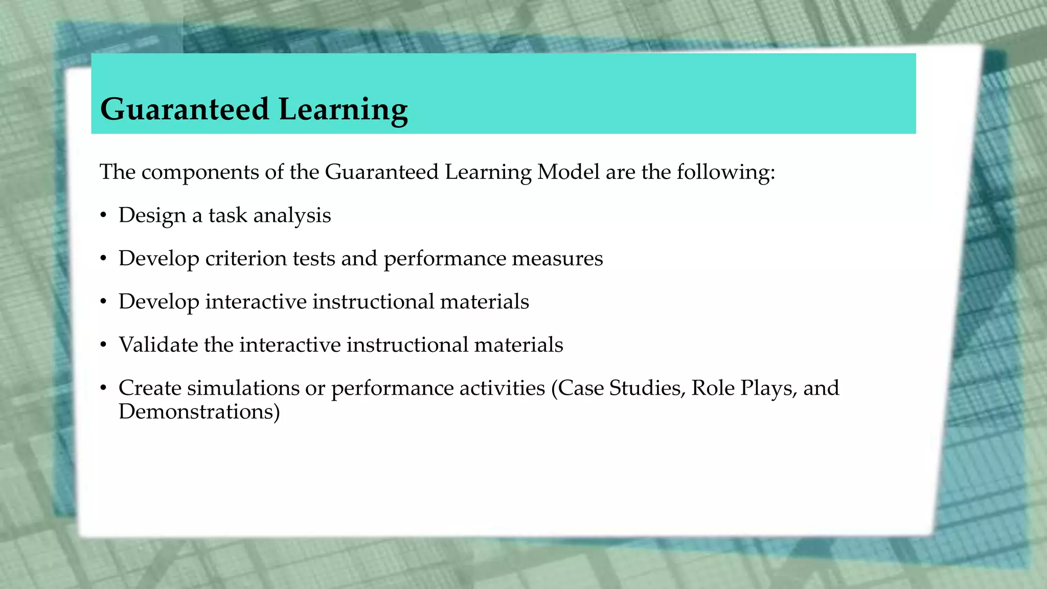 Guaranteed Learning
The components of the Guaranteed Learning Model are the following:
• Design a task analysis
• Develop criterion tests and performance measures
• Develop interactive instructional materials
• Validate the interactive instructional materials
• Create simulations or performance activities (Case Studies, Role Plays, and
Demonstrations)
 