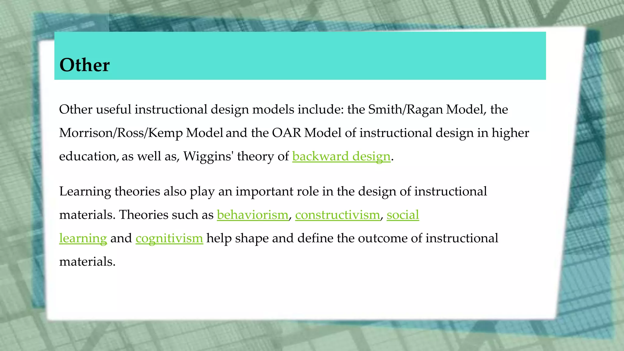 Other
Other useful instructional design models include: the Smith/Ragan Model, the
Morrison/Ross/Kemp Model and the OAR Model of instructional design in higher
education, as well as, Wiggins' theory of backward design.
Learning theories also play an important role in the design of instructional
materials. Theories such as behaviorism, constructivism, social
learning and cognitivism help shape and define the outcome of instructional
materials.
 