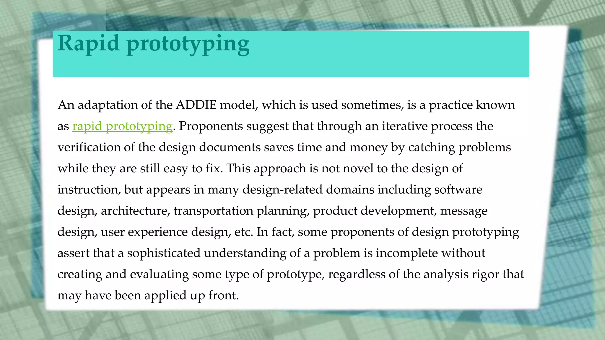 Rapid prototyping
An adaptation of the ADDIE model, which is used sometimes, is a practice known
as rapid prototyping. Proponents suggest that through an iterative process the
verification of the design documents saves time and money by catching problems
while they are still easy to fix. This approach is not novel to the design of
instruction, but appears in many design-related domains including software
design, architecture, transportation planning, product development, message
design, user experience design, etc. In fact, some proponents of design prototyping
assert that a sophisticated understanding of a problem is incomplete without
creating and evaluating some type of prototype, regardless of the analysis rigor that
may have been applied up front.
 