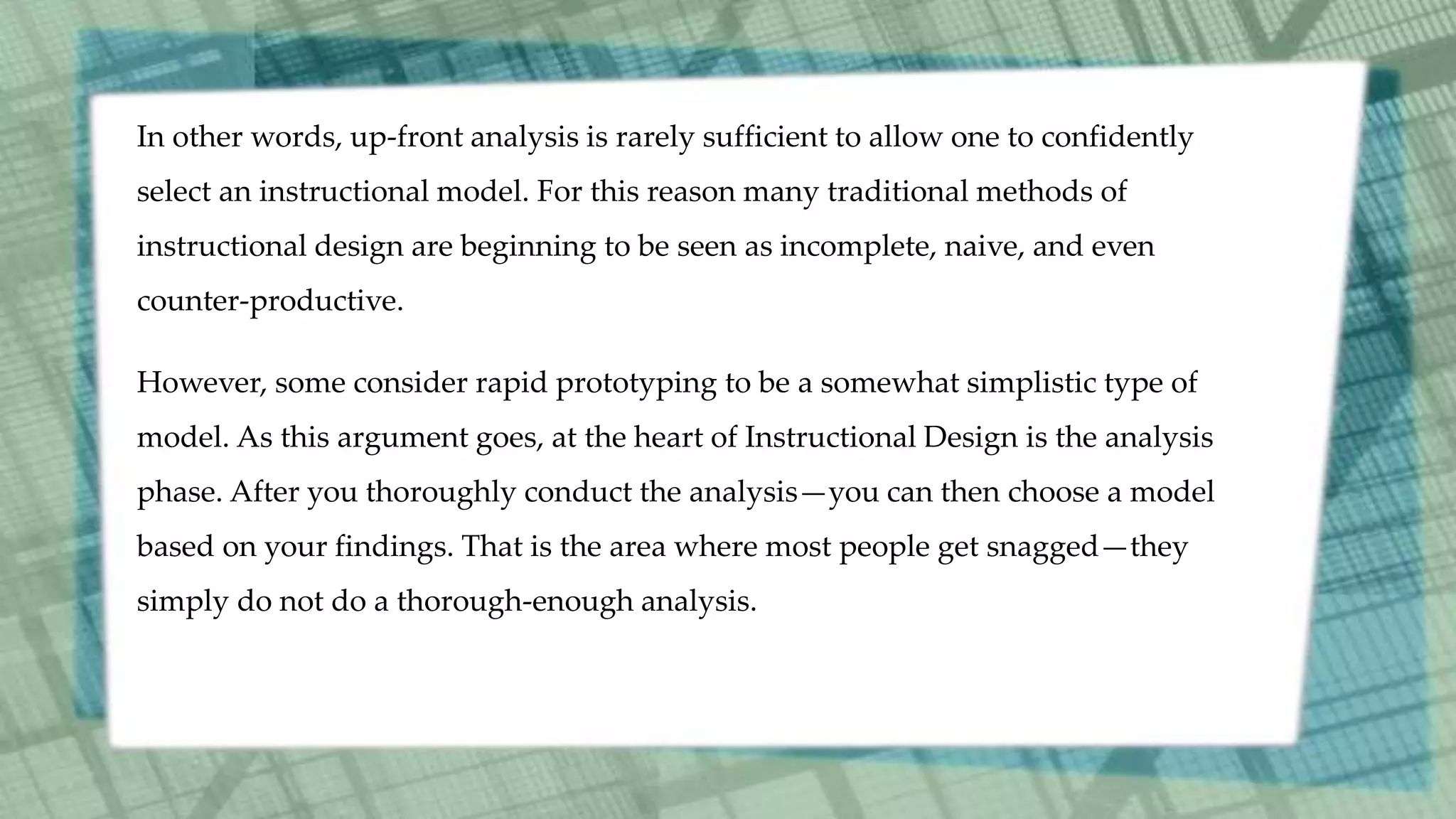 In other words, up-front analysis is rarely sufficient to allow one to confidently
select an instructional model. For this reason many traditional methods of
instructional design are beginning to be seen as incomplete, naive, and even
counter-productive.
However, some consider rapid prototyping to be a somewhat simplistic type of
model. As this argument goes, at the heart of Instructional Design is the analysis
phase. After you thoroughly conduct the analysis—you can then choose a model
based on your findings. That is the area where most people get snagged—they
simply do not do a thorough-enough analysis.
 