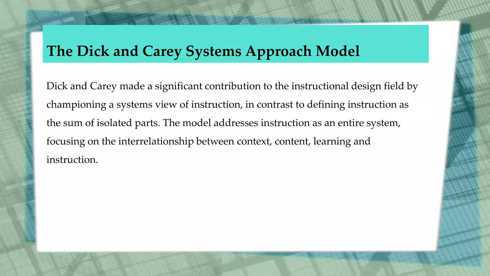 The Dick and Carey Systems Approach Model
Dick and Carey made a significant contribution to the instructional design field by
championing a systems view of instruction, in contrast to defining instruction as
the sum of isolated parts. The model addresses instruction as an entire system,
focusing on the interrelationship between context, content, learning and
instruction.
 