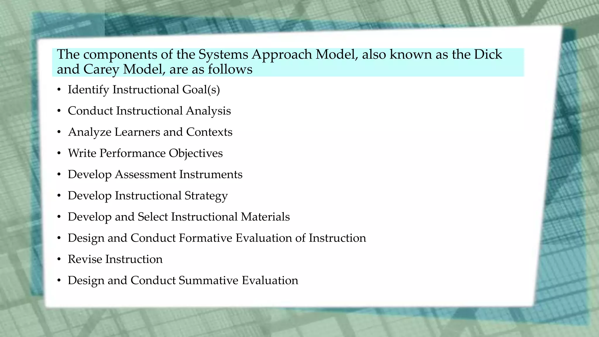 • Identify Instructional Goal(s)
• Conduct Instructional Analysis
• Analyze Learners and Contexts
• Write Performance Objectives
• Develop Assessment Instruments
• Develop Instructional Strategy
• Develop and Select Instructional Materials
• Design and Conduct Formative Evaluation of Instruction
• Revise Instruction
• Design and Conduct Summative Evaluation
The components of the Systems Approach Model, also known as the Dick
and Carey Model, are as follows
 