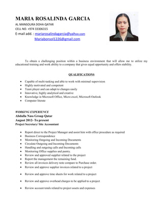 MARIA ROSALINDA GARCIA
AL MANSOURA DOHA QATAR
CELL NO. +974 33306315
E-mail add. : mariarosalindagarcia@yahoo.com
Mariabonsol1226@gmail.com
To obtain a challenging position within a business environment that will allow me to utilize my
educational training and work ability to a company that gives equal opportunity and offers stability.
QUALIFICATIONS
• Capable of multi-tasking and able to work with minimal supervision
• Highly motivated and competent
• Team player and can adapt to changes easily
• Innovative, highly analytical and creative
• Knowledge in Microsoft Office, Micro excel, Microsoft Outlook
• Computer literate
WORKING EXPERIENCE
Abdulla Nass Group Qatar
August 2012- To present
Project Secretary/ Site Accountant
• Report direct to the Project Manager and assist him with office procedure as required
• Business Correspondence
• Monitoring Outgoing and Incoming Documents
• Circulate Outgoing and Incoming Documents
• Handling and outgoing calls and Incoming calls
• Monitoring Office supplies and pantry.
• Review and approved supplier related to the project
• Report the management the remaining fund.
• Review all invoices delivery note compare to Purchase order.
• Review and approve supplier invoices related to a project
• Review and approve time sheets for work related to a project
• Review and approve overhead charges to be applied to a project
• Review account totals related to project assets and expenses
 