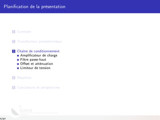 Planication de la présentation
1 Contexte
2 Transducteur piézoélectrique
3 Chaîne de conditionnement
Amplicateur de charge
Filtre passe-haut
Oset et atténuation
Limiteur de tension
4 Résultats
5 Conclusions et perspectives
7/17
 