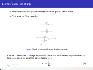 L'amplicateur de charge
Amplication de la capacité d'entrée du circuit grâce à l'eet Miller.
C'est aussi un ltre passe-bas.
Rf
Cf
−
+
Vin
Vout
Figure: Circuit d'un amplicateur de charge simple
Comme la tension et la charge des condensateurs sont directement proportionelles, la
tension en sortie est ampliée par un facteur de :
Av =
1
Cf
. (1)
8/17
 