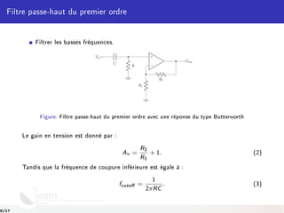 Filtre passe-haut du premier ordre
Filtrer les basses fréquences.
−
+
C
Vin
R
Vout
R1
R2
Figure: Filtre passe-haut du premier ordre avec une réponse du type Butterworth
Le gain en tension est donné par :
Av =
R2
R1
+ 1. (2)
Tandis que la fréquence de coupure inférieure est égale à :
fcuto =
1
2πRC
. (3)
9/17
 