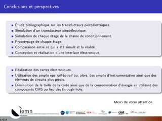 Conclusions et perspectives
Étude bibliographique sur les transducteurs piézoélectriques.
Simulation d'un transducteur piézoélectrique.
Simulation de chaque étage de la chaîne de conditionnement.
Prototypage de chaque étage.
Comparaison entre ce qui a été simulé et la réalité.
Conception et réalisation d'une interface électronique.
Réalisation des cartes électroniques.
Utilisation des amplis ops rail-to-rail ou, alors, des amplis d'instrumentation ainsi que des
élements de circuits plus précis.
Diminuition de la taille de la carte ainsi que de la consommation d'énergie en utilisant des
composants CMS au lieu des through-hole.
Merci de votre attention.
17/17
 