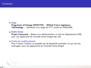 Contexte
Stage
Programme d'échange BRAFITEC  BRAsil France Ingénieurs
TEChnologie : réalisation d'un stage de 3`eme année de l'ENSIAME.
IEMNDOAE
Projet transversal : Besoin d'un démonstrateur au sein du Département OAE
pour une application de Contrôle Santé Integré des rails
Chaîne de conditionnement
Pour l'instant l'Institut ne possède pas de dispositifs portables. Ce qui est très
avantageux pour les applications du Contrôle Santé Integré.
1/17
 