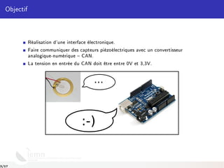 Objectif
Réalisation d'une interface électronique.
Faire communiquer des capteurs piézoélectriques avec un convertisseur
analogique-numérique  CAN.
La tension en entrée du CAN doit être entre 0V et 3,3V.
...
:-)
3/17
 