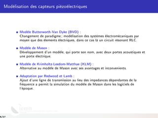 Modélisation des capteurs piézoélectriques
Modèle Butterworth-Van Dyke (BVD) :
Changement de paradigme ; modélisation des systèmes électromécaniques par
moyen que des élements électriques, dans ce cas là un circuit résonant RLC.
Modèle de Mason :
Développement d'un modèle, qui porte son nom, avec deux portes acoustiques et
une porte électrique.
Modèle de Krimholtz-Leedom-Matthae (KLM) :
Alternative au modèle de Mason avec ses avantages et inconvenients.
Adaptation par Redwood et Lamb :
Ajout d'une ligne de transmission au lieu des impedances dépendantes de la
fréquence a permit la simulation du modèle de Mason dans les logiciels de
l'époque.
5/17
 