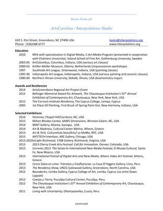 Karen Niemczyk
ArtsCarolina / Interpolations Studio
620 S. Elm Street, Greensboro, NC 27406 USA karen@interpolations.org
Phone: (336)588-6777 www.interpolations.org
(continued)
Education
2010 MFA with specialization in Digital Media, C:Art:Media Program (presented in cooperation
with Chalmers University), Valand School of Fine Art, Gothenburg University, Sweden
2003-05 ArtColumbus, Columbus, Indiana, USA (various art classes)
2000-03 Kröller-Müller Museum, Otterlo, Netherlands (Impressionism workshops)
1997 Southside Art League, Greenwood, Indiana, USA (painting classes)
1995-96 Indianapolis Art League, Indianapolis, Indiana, USA (various painting and ceramic classes)
1980-84 Northern Illinois University, DeKalb, Illinois, USA (biochemistry major)
Awards and Residencies
2014 ArtsGreensboro Regional Art Project Grant
2012 Bellinger Memorial Award for Artwork, The Chautauqua Institution's 55th
Annual
Exhibition of Contemporary Art, Chautauqua, New York, New York, USA
2012 The Cornaro Institute Residency, The Cyprus College, Lempa, Cyprus
2005 1st Place Oil Painting, First Brush of Spring Paint Out, New Harmony, Indiana, USA
Selected Exhibitions
2016 Shimmer, Chapel Hill/Carrboro, NC, USA
2015 Milton Rhodes Center, AAWS Dimensions, Winston-Salem, NC, USA
2014 MINT Gallery, Atlanta, Georgia, USA
2014 Art & Madness, Cultural Center Melina, Athens, Greece
2013 Art & Tech, CultureHub-SeoulArts/ La MaMa, NYC, USA
2013 ART/TECH:Interface, ARC Gallery, Chicago, USA
2013,2010InLight Richmond, 1708 Gallery, Richmond, Virginia, USA
2013 2013 Cherry Creek Arts Festival: Call for Innovation, Denver, Colorado, USA
2013 Currents 2013: The Santa Fe International New Media Festival, El Museo Cultural, Santa
Fe, New Mexico, USA
2013 International Festval of Digital Arts and New Media, Athens Video Art Festival, Athens,
Greece
2013 Cenro Salva en Lima: Tránsitos y Confluencias, La Casa O’Higgins Gallery, Lima, Peru
2013 The Residency Show, UNCG Gatewood Gallery, Greensboro, North Carolina, USA
2012 Boundaries, Lemba Gallery, Cyprus College of Art, Lemba, Cyprus (co-artist Dawn
Lippiatt)
2012 Cuerpo y Tierra, Pucullpa Cultural Center, Pucullpa, Peru
2012 The Chautauqua Institution's 55th
Annual Exhibition of Contemporary Art, Chautauqua,
New York, USA
2011 Living with Uncertainty, Ollantaytambo, Cusco, Peru
 