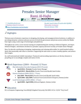 Presales Senior Manager | Rami Al-Hajbi Page 1 of 3
Presales Senior Manager
Rami Al-Hajbi
 rhajbi@outlook.com
 Mobile[+966]59-2129221
http://sa.linkedin.com/in/rhajbi/
Riyadh, Saudi Arabia (Transferable IQAMA)
Nationality: Jordanian
Kuwait, January 1982
Highlights
Thirteen years of extensive experience in designing, developing, and managing technical solutions; in addition to
providing enterprise solutions advisory services for both the government and private sectors within the Middle
East region using a wide range of technologies and platforms.
Throughout my career, I wore several varying yet complementing hats starting as SoftwareEngineer, moving to
Solution Designer, and Solution Architectin a presales capacity and most recently as Presales Senior Manager.
Now,I’m directly contributing in designing, implementing and releasing deliverables for multi hundred million
deals, that measurably add value to customers. Supporting the sales team to create a healthy pipeline, and achieve
their targets.
As a self-motivated and reliable team player; Teamwork and exceeding expectations are the key elements in
propelling me to exceedingly complex and mature levels.
Work Experience (2004 – Present) 12 Years
Elm Information Security Company (2013-Present)
 April 2016 – Present, Presales Senior Manager
 April 2013– March2016,Presales TeamLead,Riyadh, Saudi Arabia
Estarta Solutions (2006-2013) – 7 Years
 July2009 – March2013,Presales TeamLead,Riyadh, Saudi Arabia
 April 2006 – July2009, TechnicalTeamLead(SolutionDesigner),Amman,Jordan
Lead Technologies (2004-2006) – 2 Years
 April 2004 – April 2006,SoftwareEngineer, Amman, Jordan
Education
B.S. in Computer Engineering; from BALQA'AApplied University Feb 2004. G.P.A.:3.3/4.0 “Very Good”.
 