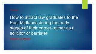 How to attract law graduates to the
East Midlands during the early
stages of their career- either as a
solicitor or barrister
ROPEWALK CHAMBERS
Challenge 1
 