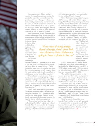 Having grown up in Gibson and Perry
counties, he knows Indiana is coal country. His
grandfather and uncles were coal miners. His
grandparents’ home in Spurgeon, Indiana, was
surrounded by strip mines. For most of his forma-
tive years, his attitude toward coal was one of dis-
interest—simply a fact of life he took for granted,
like the air you breathe. But as he grew older, he
realized breathing air would be easier if Indiana
didn’t rely on coal for its electricity needs.
As a businessman, Morton is persistent, pas-
sionate, and visionary. Over the past decade, his
entrepreneurial endeavors have expanded from a
consulting business, Industrial Control Engineering,
to Morton Energy,
to Morton Solar
and Wind, to
its present focus,
Morton Solar.
“Solar is just a
much better option
in this part of the
state,” he said.
The problem
with being a
visionary, however, is it takes the rest of the world
a long time to catch up. Morton had to educate
the public about the benefits of solar. “We’ve
created the market here—for ourselves and others.
For a long time we were the only company doing
this work, and that made it much more difficult to
sell, because we had to do all the education.”
Once education creates a desire, the ques-
tion becomes can people afford it. “The biggest
challenge in selling a solar energy system is the
upfront cost for most people,” he said. “We fig-
ured out there was no way we could do it without
grants, and we got lucky by being able to find
some early on.”
There’s not as much need for grants today.
The federal government offers a 30 percent tax
credit (set to expire in 2016) to Americans who
install a solar power system. The price of solar
panels has dramatically decreased, reducing the
need for Morton to find customers grants.
“On a national level, the solar industry is
really taking off, and that’s helping us in Indiana,”
he said. “Now it’s economical to do these proj-
ects without a grant—and it’s even economical,
probably, without the federal tax credit. With
utility prices going up, solar is well-positioned at
this time to take off here in the state.”
When Morton’s company was just two years
old, he received U.S. Senator Richard Lugar’s
Energy Patriot Award “for outstanding contributions
to energy security.” He’s installed solar panels on
the first net-zero library and first net-zero school
in the United States (buildings that produce as
much energy as they consume), and put a record
number of solar panels on homes and businesses
in the Evansville area last year, including the home
of Stephen Zehr, USI professor of sociology.
But all is not sunny. “There’s a fight building
nationwide with utility companies over solar,” he
said. “The fossil fuel
industry doesn’t want
any competition,
and they don’t want
their customers to
generate their own
energy. They say
you will never get a
payback, that it’s too
expensive. That’s not
true any longer.”
In 2013, Indiana saw 178 percent growth
in solar jobs, according to a report released in
February by The Solar Foundation. From 2012 to
2013, Indiana created nearly 1,000 new jobs in
the solar industry and ranked 25th in the nation in
total solar jobs, up from 27th in 2012.
“The fact that this region includes the first
net-zero school and library in the country says we
have plenty of solar energy in this area and we
are not taking advantage of it,” Morton said. “It’s
another resource we should be utilizing.”
As concern grows over the threat posed by
climate change, Morton may get the legislation
he’s awaited for years. “I thought we would have
a climate bill by now, all the way back in 2005,”
he said. “We fully expected a carbon tax at the
federal level. It needs to happen. Climate change
is happening, and I wouldn’t have started the busi-
ness if I didn’t think that.”
While he waits for the world to come
around, Morton, a father of three girls ages six to
17, takes comfort in the personal rewards of his
business. “It never gets old to see a customer’s
meter spin backwards. It’s a liberating feeling. It’s
a feeling of empowerment.”
“If our way of using energy
doesn’t change, then I don’t think
my children or their children are
going to have a planet to live on.”
USI Magazine SPRING 2014 9
 