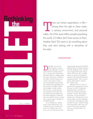 TOILETthe
By C. L. Stambush
Rethinking
T
here are certain expectations in life—
among them the right to clean water,
a sanitary environment, and personal
safety. Yet of the seven billion people populating
the world, 2.5 billion don’t have access to them.
Heather Deal ’03 wants to do something about
that, and she’s starting with a reinvention of
the toilet.
D
eal didn’t set out to be
in the business of human
waste, although in the year
and a half since founding Santec
LLC, a company that uses technolo-
gy-based solutions to address sanita-
tion issues, she’s grown confident in
her ability to build a business and
a future in the industry. Santec is
the second problem-solving startup
she’s initiated since graduating from
the University of Southern Indiana
with a degree in public relations.
The first was a consulting group
she operated for three years with
her husband Jeremiah. Before that,
both were employed in traditional
jobs: he worked for Toyota, and she
was a grants program manager for
Goodwill Industries.
As an entrepreneur, Heather
knows it takes determination and
confidence to be successful—and
if you’re not willing to put in the
hours, you can’t move forward. But
when Jeremiah discovered the Bill &
Melinda Gates Foundation’s Reinvent
the Toilet Challenge online, Heather
never imagined the career change
ahead. At the time, their consulting
group was growing, but Jeremiah
wanted a side project that tested his
engineering talents. “He’s a curious
person and thought he could do
this,” Heather said.
Although he had 15 years of
experience in engineering and manu-
facturing, he had no background
designing toilets, and neither of
them knew anything about public
sanitation. To learn, they turned to
the Internet. “It’s the new library,”
Heather said. “We learned so much
about sanitation and the challenges
so many face. Most Americans don’t
consider the issues.” While the Deals
have three toilets in their house, 40
percent of the world’s population
must use community toilets or an
open field.
10 SPRING 2014 USI Magazine
 
