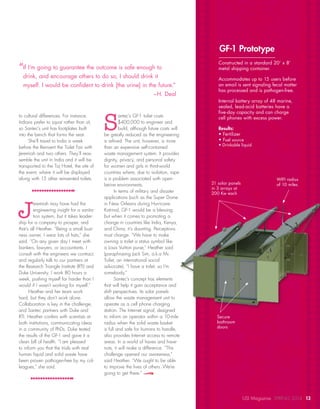 to cultural differences. For instance,
Indians prefer to squat rather than sit,
so Santec’s unit has footplates built
into the bench that forms the seat.
She’ll travel to India a week
before the Reinvent the Toilet Fair with
Jeremiah and two others. They’ll reas-
semble the unit in India and it will be
transported to the Taj Hotel, the site of
the event, where it will be displayed
along with 15 other reinvented toilets.
J
eremiah may have had the
engineering insight for a sanita-
tion system, but it takes leader-
ship for a company to prosper, and
that’s all Heather. “Being a small busi-
ness owner, I wear lots of hats,” she
said. “On any given day I meet with
bankers, lawyers, or accountants. I
consult with the engineers we contract,
and regularly talk to our partners at
the Research Triangle Institute (RTI) and
Duke University. I work 80 hours a
week, pushing myself far harder than I
would if I wasn’t working for myself.”
Heather and her team work
hard, but they don’t work alone.
Collaboration is key in the challenge,
and Santec partners with Duke and
RTI. Heather confers with scientists at
both institutions, communicating ideas
in a community of PhDs. Duke tested
the results of the GF-1 and gave it a
clean bill of health. “I am pleased
to inform you that the trials with real
human liquid and solid waste have
been proven pathogen-free by my col-
leagues,” she said.
S
antec’s GF-1 toilet costs
$400,000 to engineer and
build, although future costs will
be greatly reduced as the engineering
is refined. The unit, however, is more
than an expensive self-contained
waste management system. It provides
dignity, privacy, and personal safety
for women and girls in third-world
countries where, due to isolation, rape
is a problem associated with open-
latrine environments.
In terms of military and disaster
applications (such as the Super Dome
in New Orleans during Hurricane
Katrina), GF-1 would be a blessing,
but when it comes to promoting a
change in countries like India, Kenya,
and China, it’s daunting. Perceptions
must change. “We have to make
owning a toilet a status symbol like
a Louis Vuitton purse,” Heather said
(paraphrasing Jack Sim, a.k.a Mr.
Toilet, an international social
advocate). “I have a toilet, so I’m
somebody.”
Santec’s concept has elements
that will help it gain acceptance and
shift perspectives. Its solar panels
allow the waste management unit to
operate as a cell phone charging
station. The Internet signal, designed
to inform an operator within a 10-mile
radius when the solid waste basket
is full and safe for humans to handle,
also provides Internet access to remote
areas. In a world of haves and have-
nots, it will make a difference. “This
challenge opened our awareness,”
said Heather. “We ought to be able
to improve the lives of others. We’re
going to get there.”
“If I’m going to guarantee the outcome is safe enough to
drink, and encourage others to do so, I should drink it
myself. I would be confident to drink [the urine] in the future.”
–H. Deal
21 solar panels
in 3 arrays at
200 Kw each
Secure
bathroom
doors
WIFI radius
of 10 miles
Constructed in a standard 20’ x 8’
metal shipping container.
Accommodates up to 15 users before
an email is sent signaling fecal matter
has processed and is pathogen-free.
Internal battery array of 48 marine,
sealed, lead-acid batteries have a
five-day capacity and can charge
cell phones with excess power.
Results:
• Fertilizer
• Fuel source
• Drinkable liquid
GF-1 Prototype
USI Magazine SPRING 2014 13
 