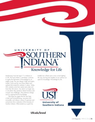 Knowledge for Life
transforming it into the logo’s “I” in Indiana or
in USI. The torch’s flame, a red blaze, continues
to signify the illumination of knowledge (or an
eagle’s wing). The new design is light and sophis-
ticated. Gone are the once heavy letters and
symbols that rooted this institution in place. Today,
USI’s students come from nearly every state and
more than 60 nations. Our alumni no longer stay
in one place; they spread to distant locations and
conquer new challenges. They embrace change
and an ongoing thirst for knowledge.
We hope you agree that the new logo
is fresh and forward-thinking, innovative and
accessible, and imbues a sense of openness and
connectivity that is indicative of the University of
Southern Indiana. What started as a spark has
kindled into a flame and is now a torch lighting
the way, burning ever brighter as we continue our
quest for knowledge—Knowledge for Life.
USI.edu/brand
USI Magazine SPRING 2014 15
 